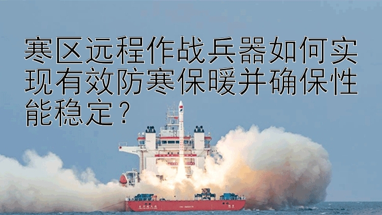 寒区远程作战兵器如何实现有效防寒保暖并确保性能稳定？