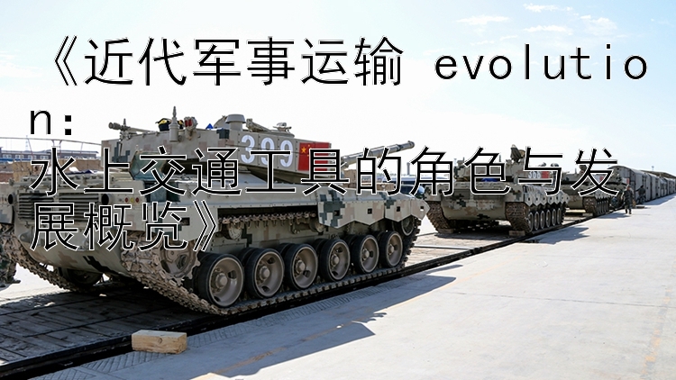 《近代军事运输 evolution：  
水上交通工具的角色与发展概览》