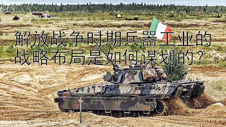 解放战争时期兵器工业的战略布局是如何谋划的？