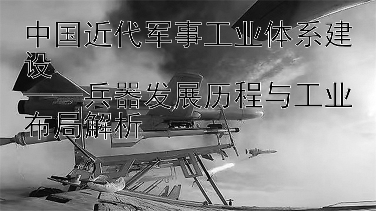 中国近代军事工业体系建设  
——兵器发展历程与工业布局解析