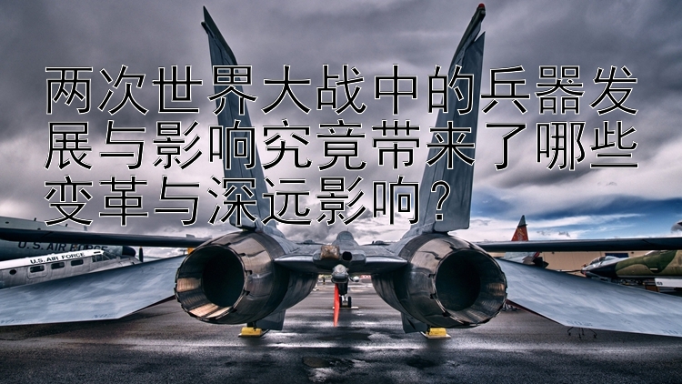 两次世界大战中的兵器发展与影响究竟带来了哪些变革与深远影响？