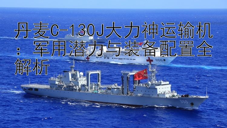 丹麦C-130J大力神运输机：军用潜力与装备配置全解析