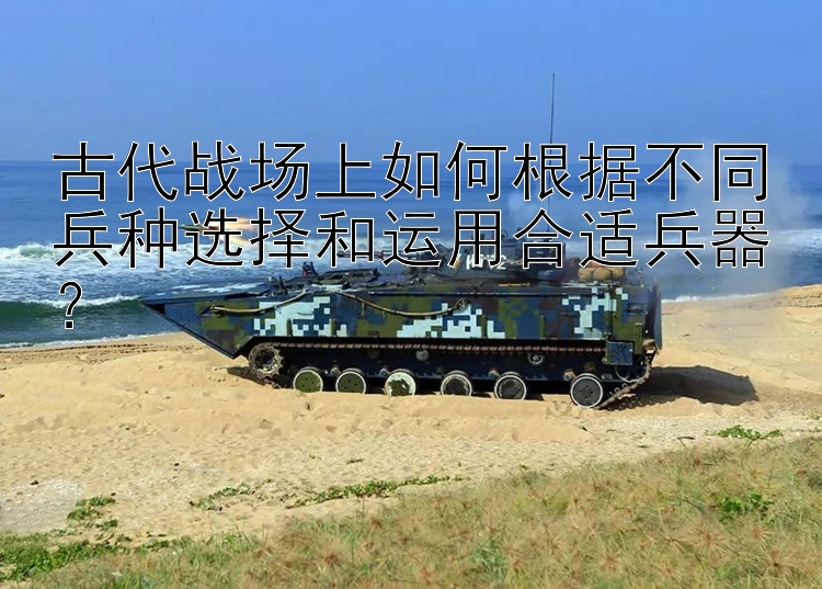 古代战场上如何根据不同兵种选择和运用合适兵器？