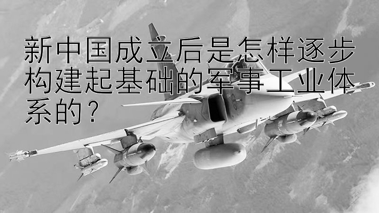 新中国成立后是怎样逐步构建起基础的军事工业体系的？