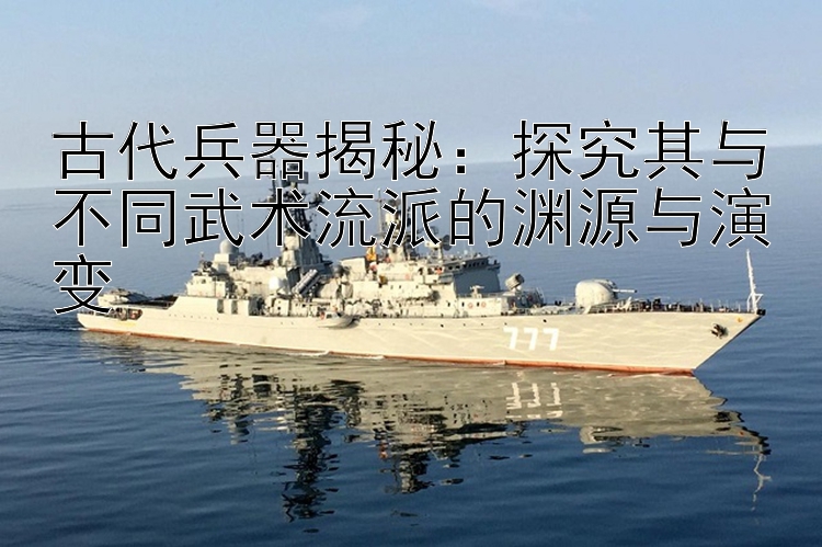 古代兵器揭秘：探究其与不同武术流派的渊源与演变