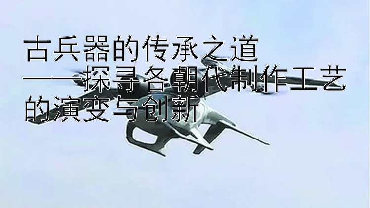 古兵器的传承之道  
——探寻各朝代制作工艺的演变与创新