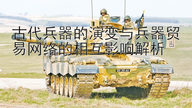 古代兵器的演变与兵器贸易网络的相互影响解析