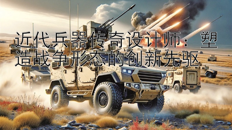 近代兵器传奇设计师：塑造战争形态的创新先驱