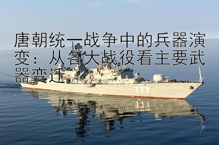 唐朝统一战争中的兵器演变：从各大战役看主要武器变迁