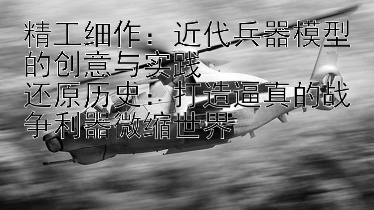 精工细作：近代兵器模型的创意与实践  
还原历史：打造逼真的战争利器微缩世界