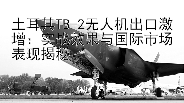 土耳其TB-2无人机出口激增：实战效果与国际市场表现揭秘