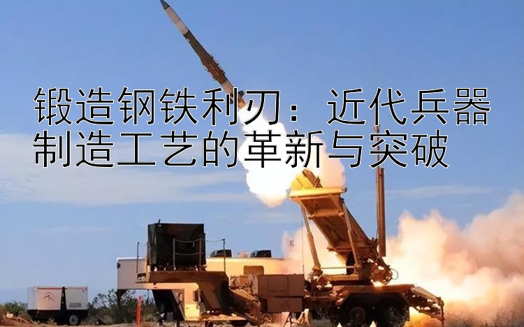 锻造钢铁利刃：近代兵器制造工艺的革新与突破