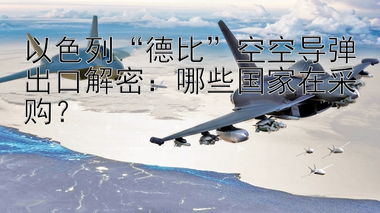 以色列“德比”空空导弹出口解密：哪些国家在采购？