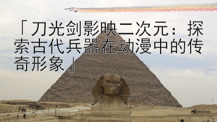 「刀光剑影映二次元：探索古代兵器在动漫中的传奇形象」