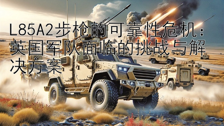 L85A2步枪的可靠性危机：英国军队面临的挑战与解决方案