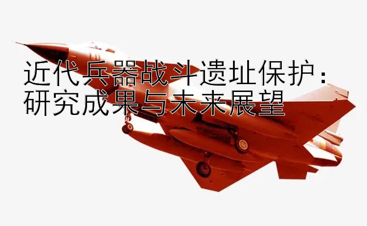 近代兵器战斗遗址保护：研究成果与未来展望