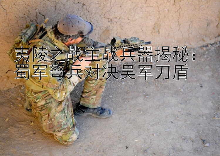 夷陵之战主战兵器揭秘：蜀军弩兵对决吴军刀盾