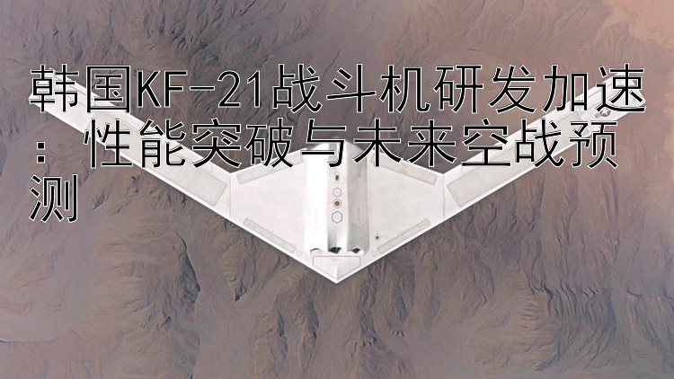 韩国KF-21战斗机研发加速：性能突破与未来空战预测