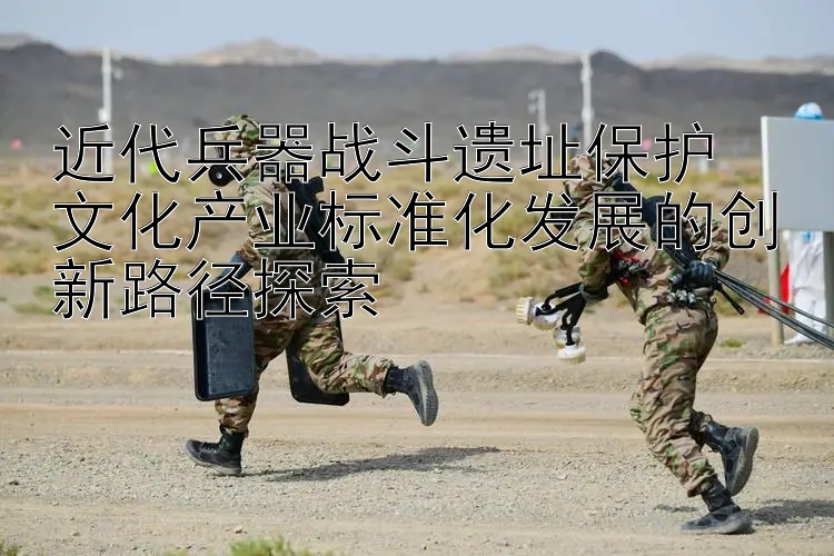 近代兵器战斗遗址保护  
文化产业标准化发展的创新路径探索