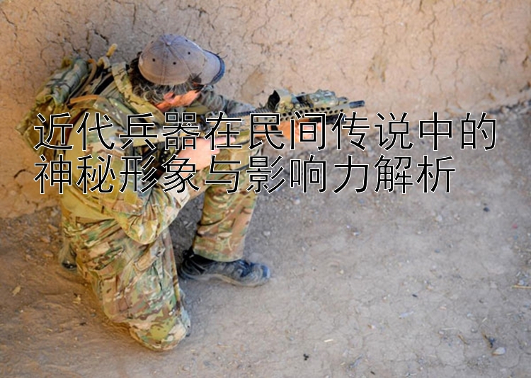 近代兵器在民间传说中的神秘形象与影响力解析