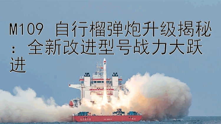 M109 自行榴弹炮升级揭秘：全新改进型号战力大跃进