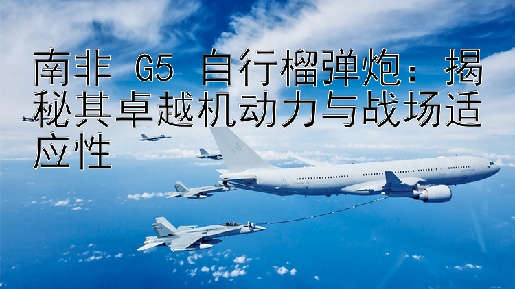 南非 G5 自行榴弹炮：揭秘其卓越机动力与战场适应性