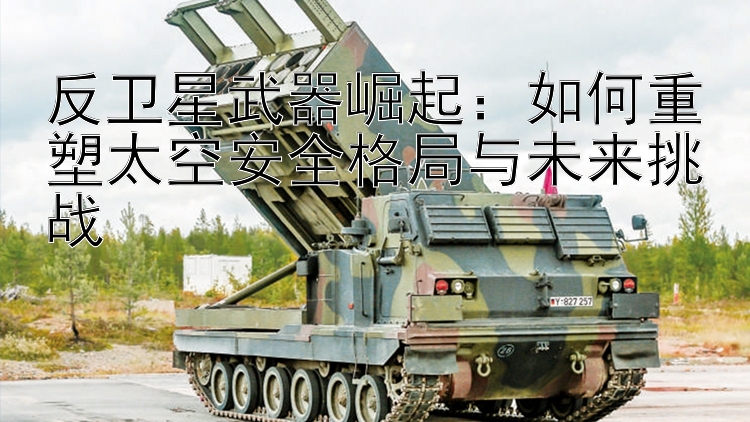 反卫星武器崛起：如何重塑太空安全格局与未来挑战