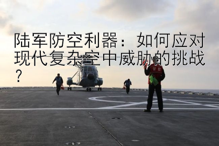 陆军防空利器：如何应对现代复杂空中威胁的挑战？