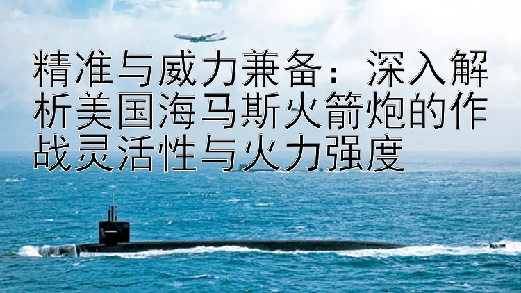 精准与威力兼备：深入解析美国海马斯火箭炮的作战灵活性与火力强度