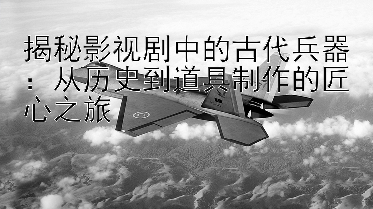 揭秘影视剧中的古代兵器：从历史到道具制作的匠心之旅