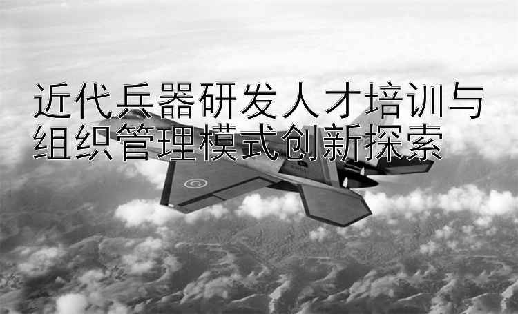 近代兵器研发人才培训与组织管理模式创新探索